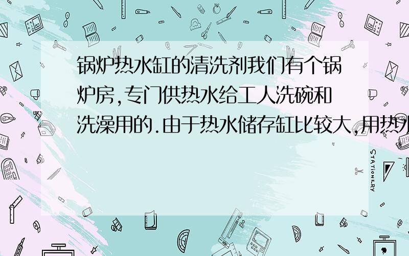 锅炉热水缸的清洗剂我们有个锅炉房,专门供热水给工人洗碗和洗澡用的.由于热水储存缸比较大,用热水的人比较少,现在水变得很浑浊（黄色）,有没有一种化学剂是可以放在热水缸里,防止这