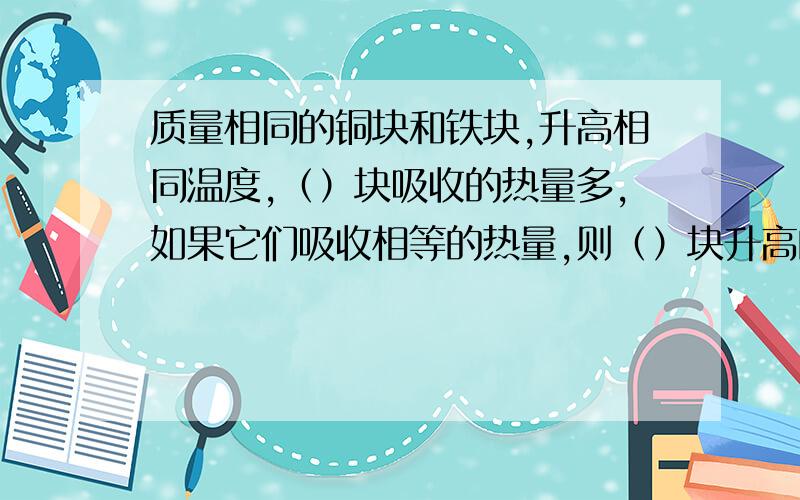 质量相同的铜块和铁块,升高相同温度,（）块吸收的热量多,如果它们吸收相等的热量,则（）块升高的温度较多