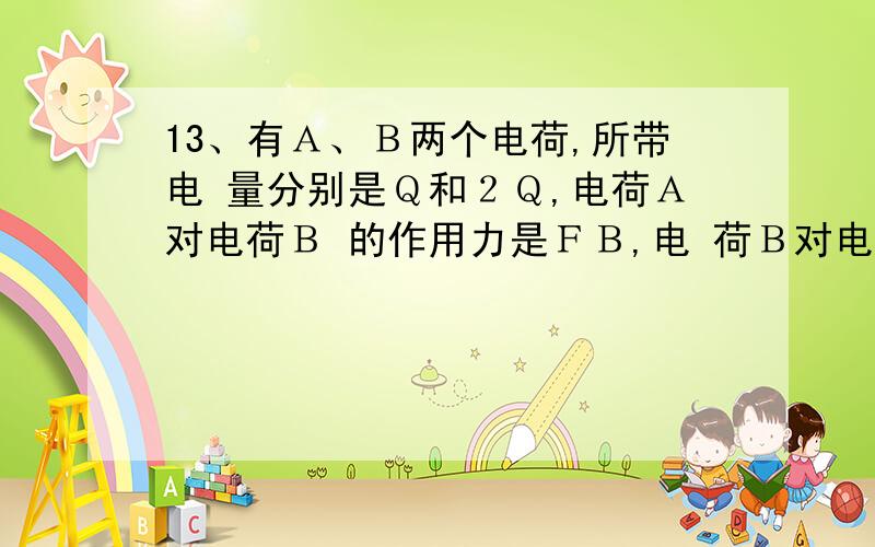 13、有Ａ、Ｂ两个电荷,所带电 量分别是Ｑ和２Ｑ,电荷Ａ对电荷Ｂ 的作用力是ＦＢ,电 荷Ｂ对电荷Ａ的作用力是ＦＡ, 则ＦＡ:ＦＢ＝ ,若电荷Ｂ的电量加 倍,则ＦＡ :ＦＢ＝ .