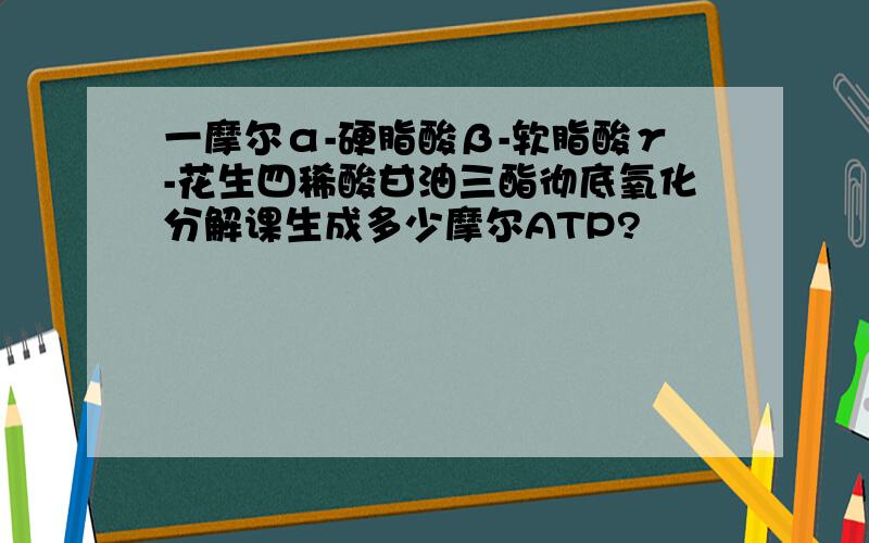 一摩尔α-硬脂酸β-软脂酸γ-花生四稀酸甘油三酯彻底氧化分解课生成多少摩尔ATP?