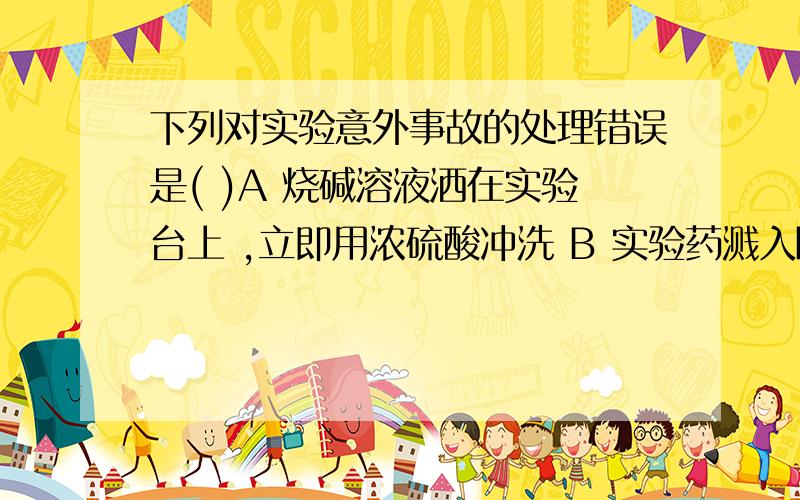 下列对实验意外事故的处理错误是( )A 烧碱溶液洒在实验台上 ,立即用浓硫酸冲洗 B 实验药溅入眼睛立即用水冲洗 ,切不可用手揉搓C 酒精灯洒出的酒精在桌上燃烧 ,立即用湿布或沙子扑灭D 浓