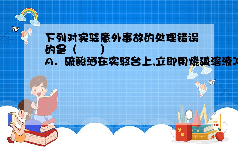 下列对实验意外事故的处理错误的是（　　）﻿A．硫酸洒在实验台上,立即用烧碱溶液冲洗B．实验药液溅入眼睛,立即用水冲洗,切不可用手揉搓C．酒精灯洒出的酒精在桌上燃烧,立即用湿