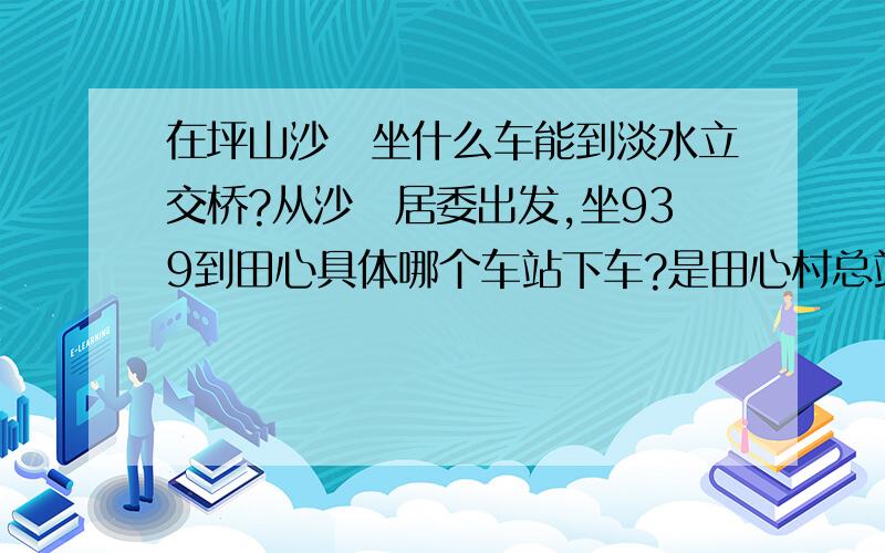 在坪山沙坣坐什么车能到淡水立交桥?从沙坣居委出发,坐939到田心具体哪个车站下车?是田心村总站还是田心村委?还有就是,为什么在田心好像搜不到138号公交,是惠州那边的车么?另外我想到惠