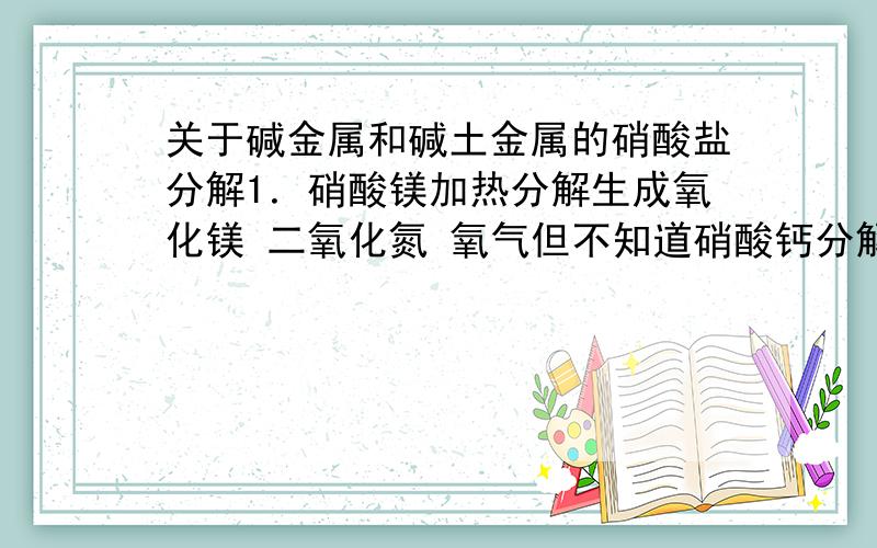 关于碱金属和碱土金属的硝酸盐分解1．硝酸镁加热分解生成氧化镁 二氧化氮 氧气但不知道硝酸钙分解生成什么 2．还有硝酸锂的分解 我看到两种 ：一种是970K的温度下生成氧化锂 二氧化氮