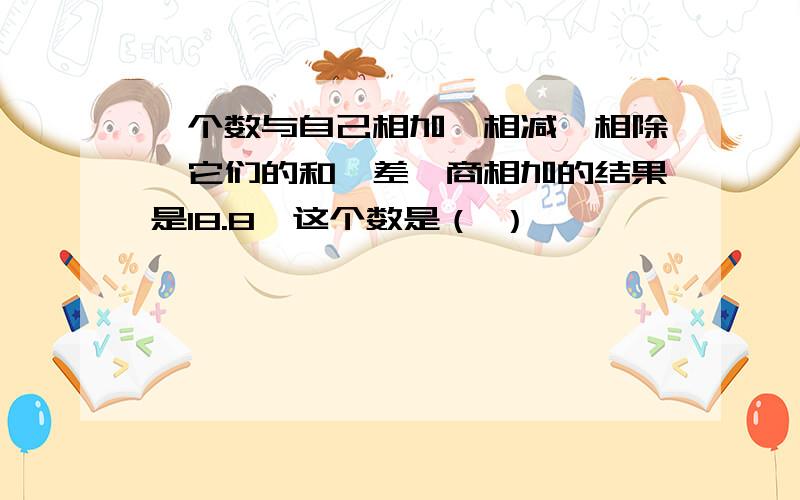 一个数与自己相加、相减、相除,它们的和、差、商相加的结果是18.8,这个数是（ ）