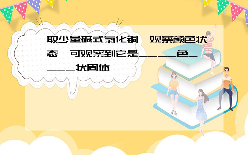 取少量碱式氯化铜,观察颜色状态,可观察到它是____色____状固体