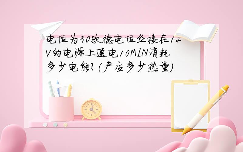 电阻为30欧德电阻丝接在12V的电源上通电10MIN消耗多少电能?（产生多少热量）