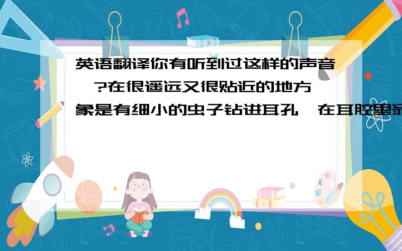 英语翻译你有听到过这样的声音嘛?在很遥远又很贴近的地方,象是有细小的虫子钻进耳孔,在耳腔里翁翁做响 突然跳动在太阳穴上的声音 视界里拉动出长线的模糊的白色光点又是什么.