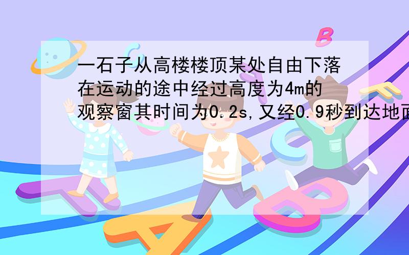 一石子从高楼楼顶某处自由下落在运动的途中经过高度为4m的观察窗其时间为0.2s,又经0.9秒到达地面.求：1、石子经过观察窗的平均速度大小2、高楼楼顶的高度