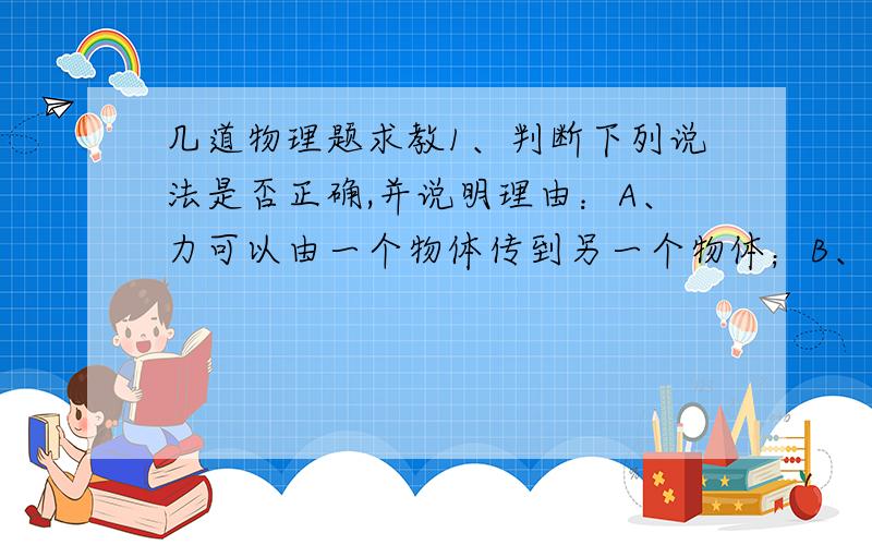 几道物理题求教1、判断下列说法是否正确,并说明理由：A、力可以由一个物体传到另一个物体；B、重力的方向一定沿着地球半径指向地心；C、如果重力消失,鸡毛和铁球都可浮在空中；D、对