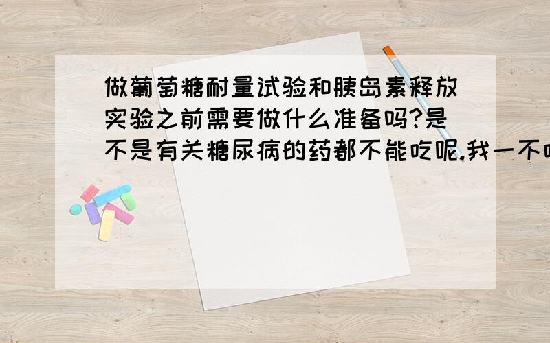 做葡萄糖耐量试验和胰岛素释放实验之前需要做什么准备吗?是不是有关糖尿病的药都不能吃呢.我一不吃药就饿得慌,如果早上要空腹的话我都不知道怎么才能坚持得住.