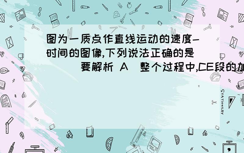 图为一质点作直线运动的速度-时间的图像,下列说法正确的是( ) 要解析 A．整个过程中,CE段的加速度最大B.整个过程中,BC段加速度最大C.整个过程中,D点所表示的状态离出发点最远D.BC段所表示