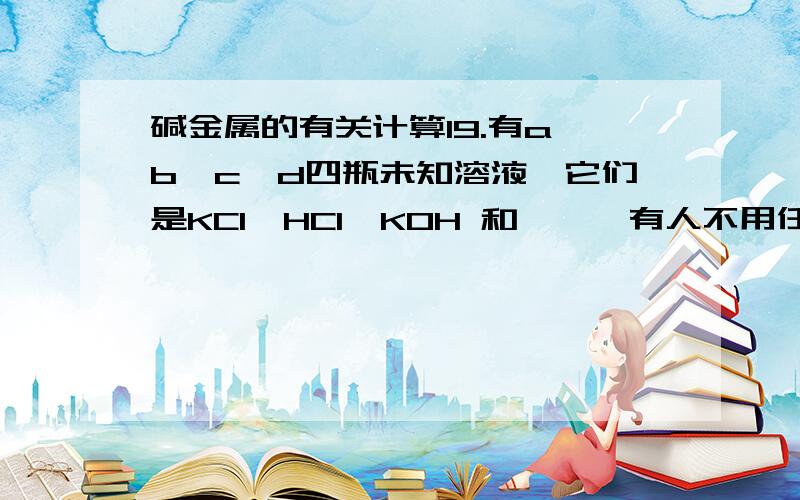 碱金属的有关计算19.有a、b、c、d四瓶未知溶液,它们是KCl、HCl、KOH 和酚酞,有人不用任何试剂就能把它们一一鉴别出来,其实验步骤如下：（1）取少许溶液两两混合,据此把四种溶液分成两组.