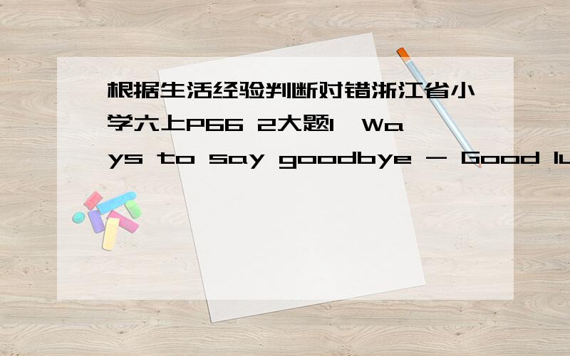 根据生活经验判断对错浙江省小学六上P66 2大题1、Ways to say goodbye - Good luck!\ Write soon!\ Keep in touch!\Have a good trip!\ Take care.（ ）2、There are 26 English letters.（ ）3、The man can teach math,he is a teacher.（