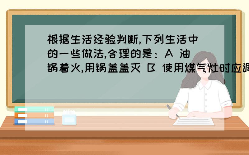 根据生活经验判断,下列生活中的一些做法,合理的是：A 油锅着火,用锅盖盖灭 B 使用煤气灶时应调节到火焰为黄色为好 C 害虫太多建议大量使用农药 D 烧烤食物很香,可以经常多吃