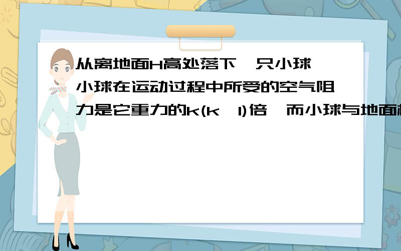 从离地面H高处落下一只小球,小球在运动过程中所受的空气阻力是它重力的k(k＜1)倍,而小球与地面相碰后,能以相同大小的速率反弹.求：（1）小球第一次与地面碰撞后,能够反弹的最大高度是