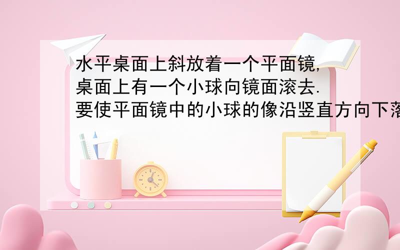 水平桌面上斜放着一个平面镜,桌面上有一个小球向镜面滚去.要使平面镜中的小球的像沿竖直方向下落,则镜面与桌面间的夹角a应为 多少