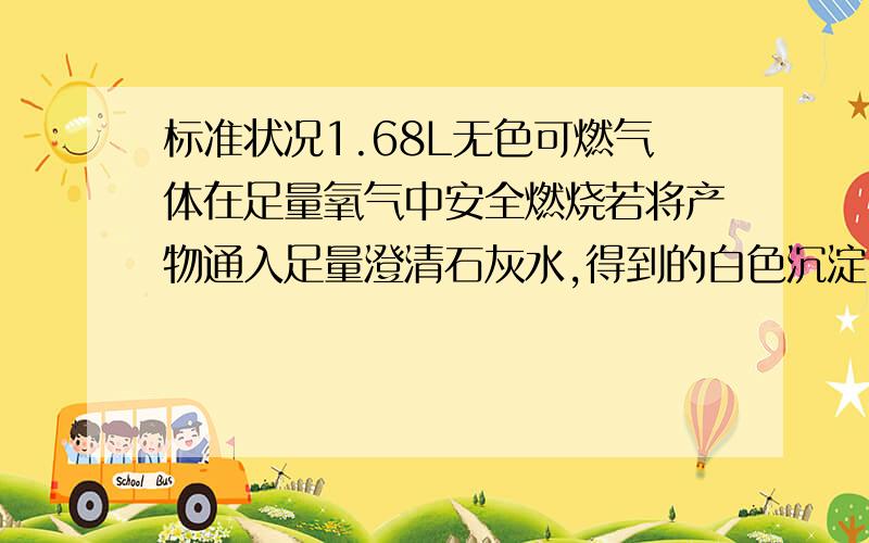 标准状况1.68L无色可燃气体在足量氧气中安全燃烧若将产物通入足量澄清石灰水,得到的白色沉淀,质量15.0克,若用足量碱石灰吸收燃产物,增重9.3克（1）计算燃烧禅舞中的水的质量 （2)若原气