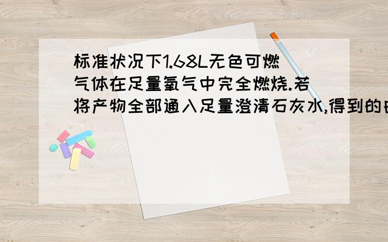 标准状况下1.68L无色可燃气体在足量氧气中完全燃烧.若将产物全部通入足量澄清石灰水,得到的白色沉淀质量为15.0g；若用足量碱石灰吸收所有燃烧产物,装碱石灰的干燥管增重9.3g.问：若原气