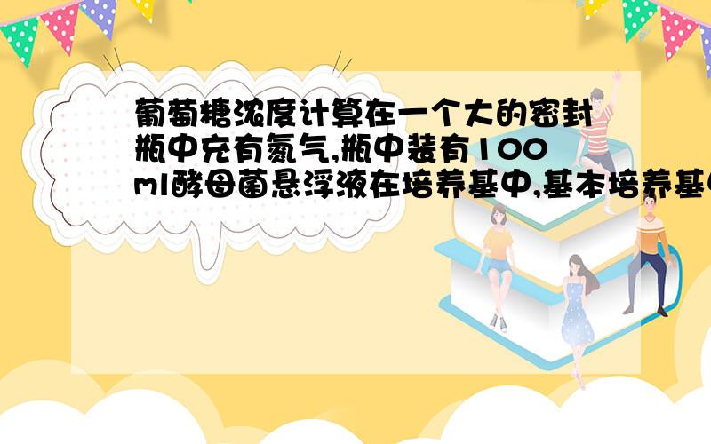 葡萄糖浓度计算在一个大的密封瓶中充有氮气,瓶中装有100ml酵母菌悬浮液在培养基中,基本培养基中含有0.1mol/L葡萄糖作为碳源,24h后,约有100mlCO2（在标准状态下测得）积累在瓶中（溶解在培养