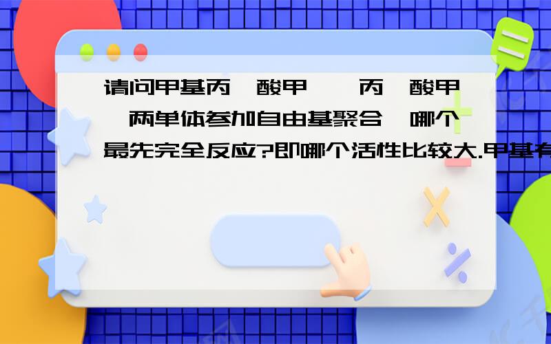 请问甲基丙烯酸甲酯、丙烯酸甲酯两单体参加自由基聚合,哪个最先完全反应?即哪个活性比较大.甲基有利于自由基反应,还是阻碍自由基反应.（空间位组和诱导效应如何衡量?）