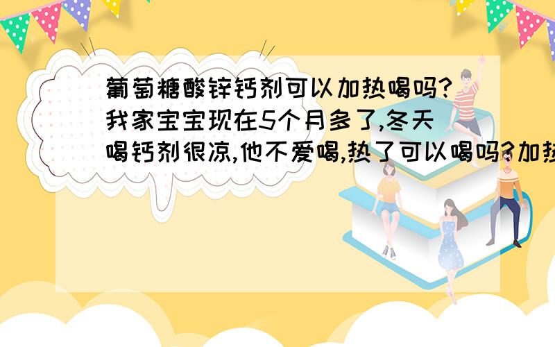 葡萄糖酸锌钙剂可以加热喝吗?我家宝宝现在5个月多了,冬天喝钙剂很凉,他不爱喝,热了可以喝吗?加热后会不会没有效果