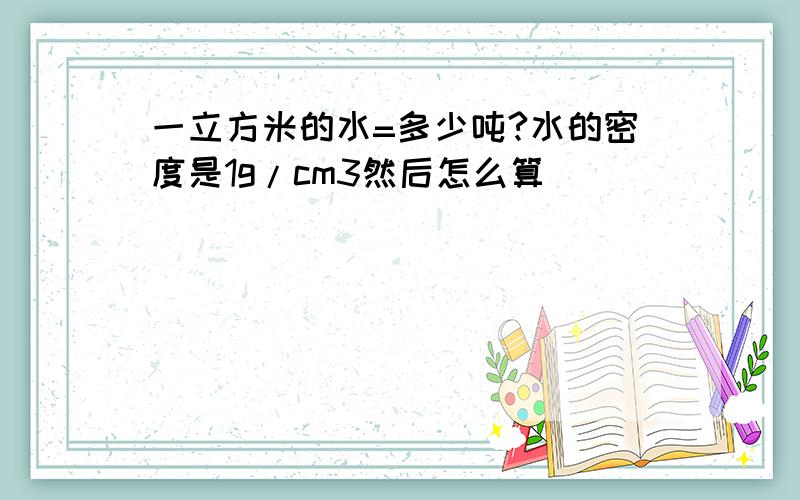 一立方米的水=多少吨?水的密度是1g/cm3然后怎么算