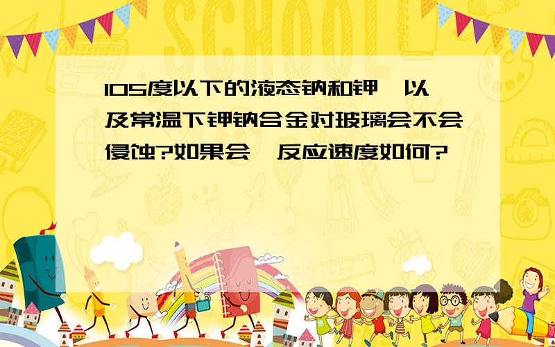 105度以下的液态钠和钾,以及常温下钾钠合金对玻璃会不会侵蚀?如果会,反应速度如何?