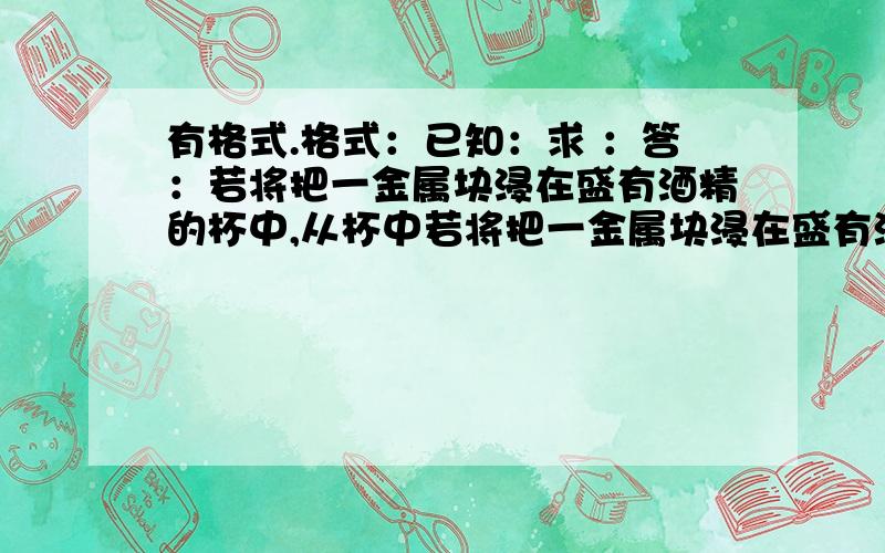 有格式.格式：已知：求 ：答：若将把一金属块浸在盛有酒精的杯中,从杯中若将把一金属块浸在盛有酒精的杯中,从杯中溢出16g酒精,若将该金属块浸在盛满水的杯中,从杯中溢出水的质量是?