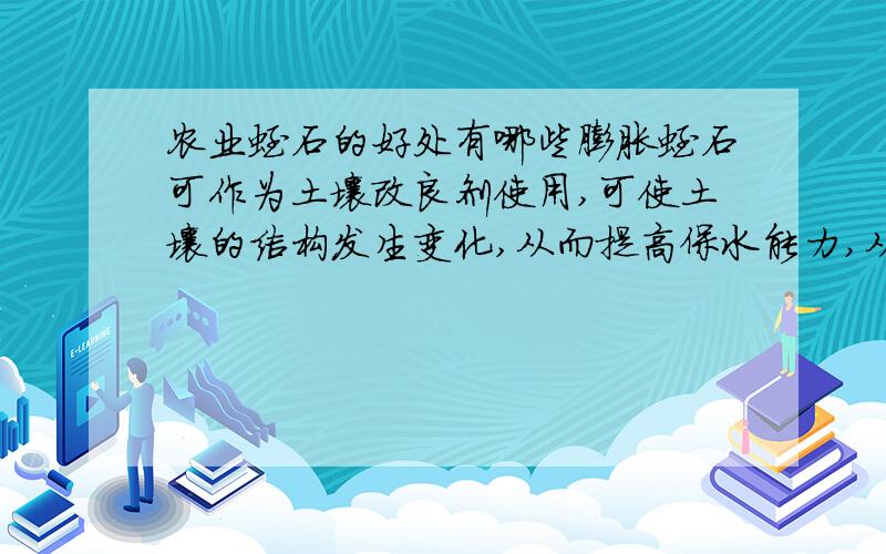 农业蛭石的好处有哪些膨胀蛭石可作为土壤改良剂使用,可使土壤的结构发生变化,从而提高保水能力,从而达到土壤的透气性和含水性；膨胀蛭石还能起到缓冲作用,防止PH值的快速变化,使肥料