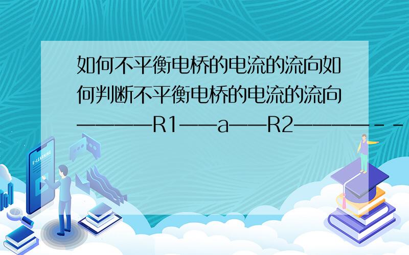 如何不平衡电桥的电流的流向如何判断不平衡电桥的电流的流向————R1——a——R2————--|| | | | | ||————R3——b——R4————-||————————U——————-|电源U，当R1 R2 R3