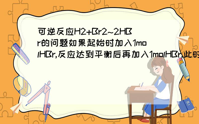 可逆反应H2+Br2~2HBr的问题如果起始时加入1molHBr,反应达到平衡后再加入1molHBr,此时化学平衡会移动吗,如果根据勒夏特列原理,化学平衡应向逆反应方向移动；如果从等效平衡的角度来看,两次加