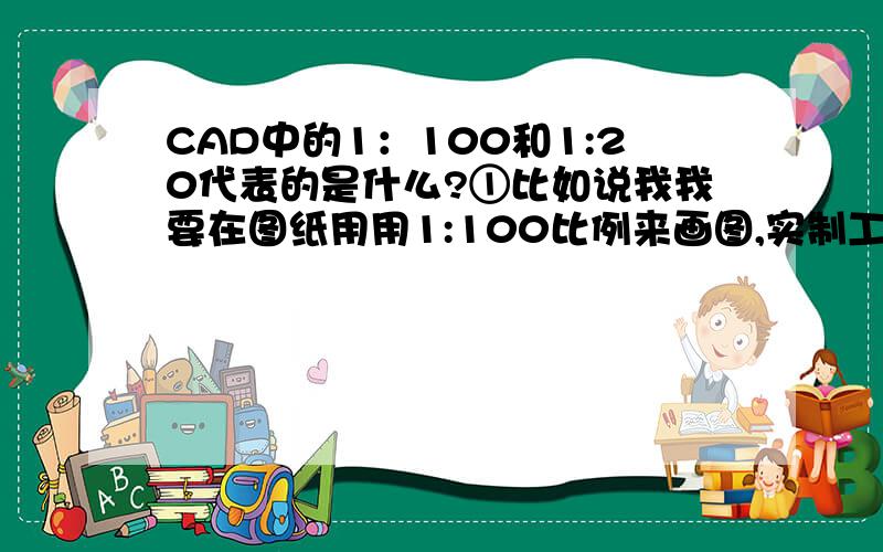 CAD中的1：100和1:20代表的是什么?①比如说我我要在图纸用用1:100比例来画图,实制工地是100米,要在图纸上画多少米?还是毫米?那么标注比例又是多少?②