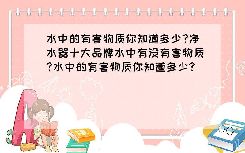 水中的有害物质你知道多少?净水器十大品牌水中有没有害物质?水中的有害物质你知道多少?