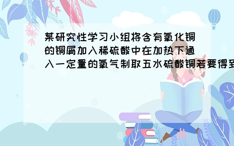 某研究性学习小组将含有氧化铜的铜屑加入稀硫酸中在加热下通入一定量的氧气制取五水硫酸铜若要得到50克五水硫酸铜晶体至少需要4摩尔每升的硫酸多少升