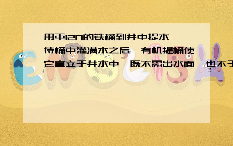 用重12N的铁桶到井中提水,待桶中灌满水之后,有机提桶使它直立于井水中,既不露出水面,也不于井壁,井底接触,如果桶内水100N,那么提桶的力为（ ）A0 B等于112N C小于12N D大于12N,小于112N在一只