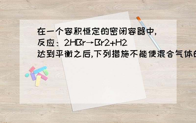 在一个容积恒定的密闭容器中,反应：2HBr→Br2+H2达到平衡之后,下列措施不能使混合气体的颜色加深的是A：通入溴化氢气体B：升高温度C：增大氢气的浓度D：平衡移动方向无法判断