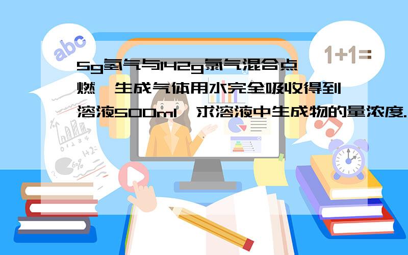 5g氢气与142g氯气混合点燃,生成气体用水完全吸收得到溶液500ml,求溶液中生成物的量浓度.