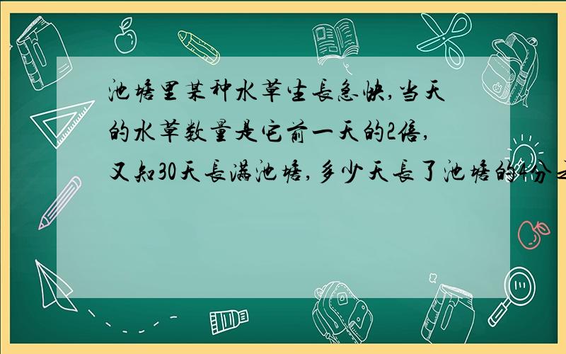 池塘里某种水草生长急快,当天的水草数量是它前一天的2倍,又知30天长满池塘,多少天长了池塘的4分之1提示：已知”30天长满池塘“,那么29天水草长了池塘的几分之几急,要过程,答好有悬赏