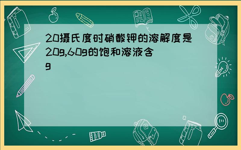 20摄氏度时硝酸钾的溶解度是20g,60g的饱和溶液含 g