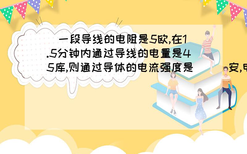 ．一段导线的电阻是5欧,在1.5分钟内通过导线的电量是45库,则通过导体的电流强度是___安,电压 V,要公式