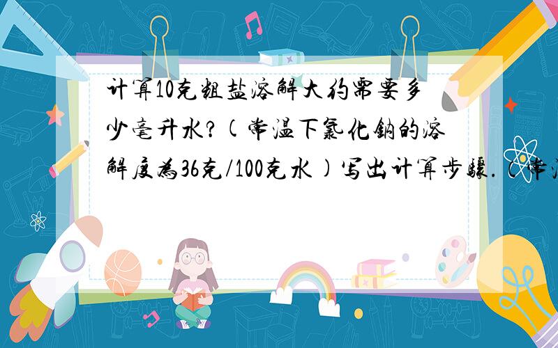 计算10克粗盐溶解大约需要多少毫升水?(常温下氯化钠的溶解度为36克/100克水)写出计算步骤.（常温下水的密度约为1g/ml）