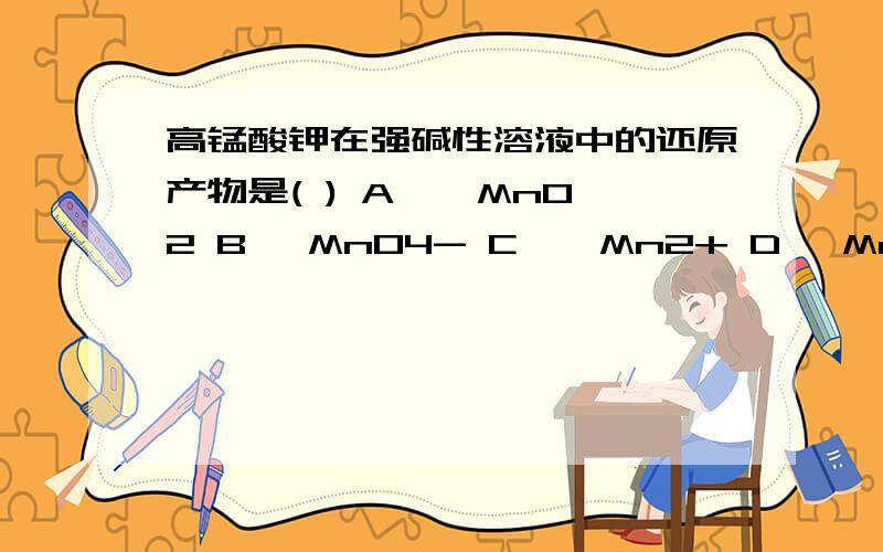 高锰酸钾在强碱性溶液中的还原产物是( ) A 、 MnO2 B 、MnO4- C 、 Mn2+ D、 Mn(Ⅲ)