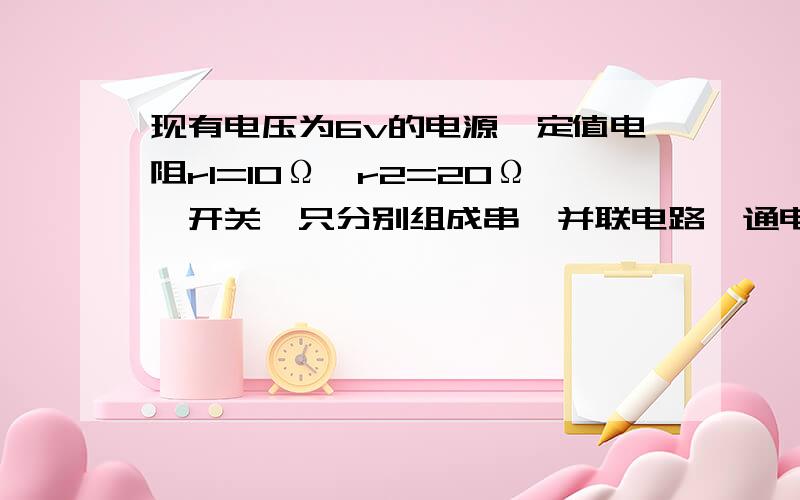 现有电压为6v的电源,定值电阻r1=10Ω、r2=20Ω,开关一只分别组成串、并联电路,通电一分钟.根据以上所给的条件,求出所有可以求出的物理量.