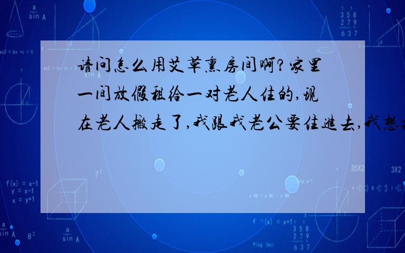 请问怎么用艾草熏房间啊?家里一间放假租给一对老人住的,现在老人搬走了,我跟我老公要住进去,我想把房间来个大扫除,请问艾草怎么熏,是去药房买那种中药艾叶吗,要买多少,然后怎么熏啊,