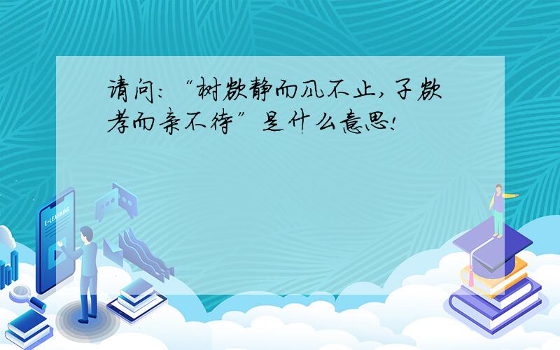 请问:“树欲静而风不止,子欲孝而亲不待”是什么意思!