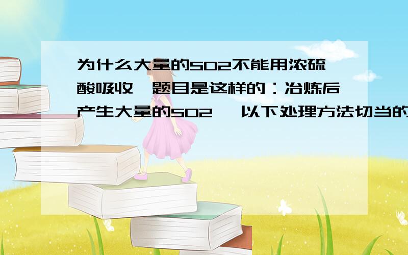 为什么大量的SO2不能用浓硫酸吸收,题目是这样的：冶炼后产生大量的SO2 ,以下处理方法切当的是：__B.C___A.高空排放 B、用于制硫酸c、用纯碱溶液制备NA2SO3D；用浓硫酸吸收为什么是BC