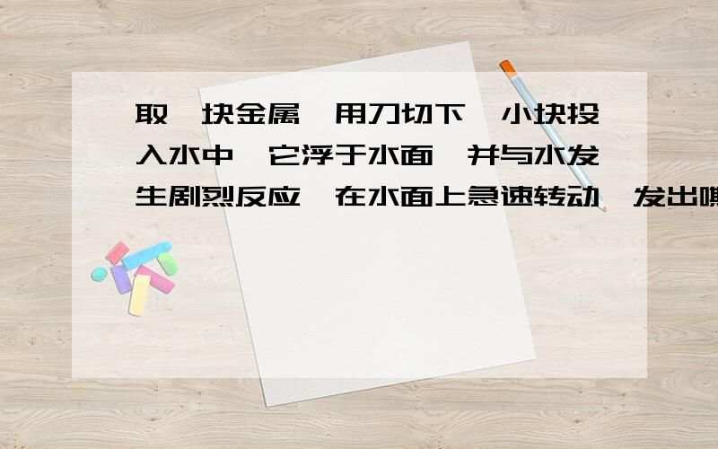 取一块金属,用刀切下一小块投入水中,它浮于水面,并与水发生剧烈反应,在水面上急速转动,发出嘶嘶声,立即熔化成闪亮的银白色小球,并渐渐缩小,最后完全消失.请归纳出这种金属的4个物理性