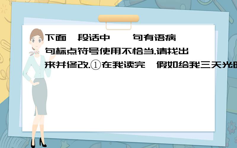 下面一段话中,一句有语病,一句标点符号使用不恰当.请找出来并修改.①在我读完《假如给我三天光明》这本书后,被坚强的海伦深深地感动了.②我看不到海伦丝毫的恐惧、凄凉和悲哀,看到的