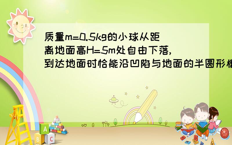 质量m=0.5kg的小球从距离地面高H=5m处自由下落,到达地面时恰能沿凹陷与地面的半圆形槽壁运动,半圆形的半径R=0.4m,小球到达槽最低点时的速率恰好为10m/s,并继续沿槽壁运动直到从槽左端边缘